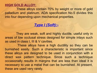 HIGH GOLD ALLOY:
These alloys contain 70% by weight or more of gold
palladium and platinum. ADA specification No.5 divides this
into four depending upon mechanical properties.
Type I (Soft):-
They are weak, soft and highly ductile, useful only in
areas of low occlusal stress designed for simple inlays such
as used in class I, III & V cavities.
These alloys have a high ductility so they can be
burnished easily. Such a characteristic is important since
these alloys are designed to be used in conjunction with a
direct wax pattern technique. Since such a technique
occasionally results in margins that are less than ideal it is
necessary to use a metal that can be burnished. At present,
these are used very rarely.
 