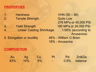 PROPERTIES
1. Hardness VHN (50 – 90)
2. Tensile Strength Quite Low
276 MPa or 40,000 PSi
3. Yield Strength 180 MPa or 26,000 PSi
4. Linear Casting Shrinkage 1.56% (according to
Anusavice)
5. Elongation or ductility 46% - William O Brien
18% - Anusavice
COMPOSITION
Au Ag Cu Pt Pd Zn&Ga
83% 10% 6% - 0.5% balance
 