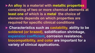 An alloy is a material with metallic properties
consisting of two or more chemical elements at
least one of which is a metal, the choice of
elements depends on which properties are
required for specific clinical conditions.
 Characteristics such as castability, ability to be
soldered (or brazed), solidification shrinkage,
expansion coefficient, corrosion resistance,
biocompatibility, and color are important for a
variety of clinical applications.
 