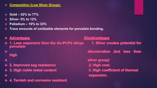  Composition (Low Silver Group):
 Gold – 52% to 77%
 Silver- 5% to 12%
 Palladium – 10% to 33%
 Trace amounts of oxidizable elements for porcelain bonding.
 