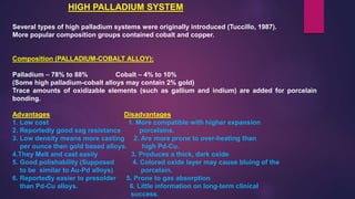 HIGH PALLADIUM SYSTEM
Several types of high palladium systems were originally introduced (Tuccillo, 1987).
More popular composition groups contained cobalt and copper.
Composition (PALLADIUM-COBALT ALLOY):
Palladium – 78% to 88% Cobalt – 4% to 10%
(Some high palladium-cobalt alloys may contain 2% gold)
Trace amounts of oxidizable elements (such as gallium and indium) are added for porcelain
bonding.
Advantages Disadvantages
1. Low cost 1. More compatible with higher expansion
2. Reportedly good sag resistance porcelains.
3. Low density means more casting 2. Are more prone to over-heating than
per ounce then gold based alloys. high Pd-Cu.
4.They Melt and cast easily 3. Produces a thick, dark oxide
5. Good polishability (Supposed 4. Colored oxide layer may cause bluing of the
to be similar to Au-Pd alloys) porcelain.
6. Reportedly easier to presolder 5. Prone to gas absorption
than Pd-Cu alloys. 6. Little information on long-term clinical
success.
 