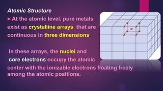 Atomic Structure
 At the atomic level, pure metals
exist as crystalline arrays that are
continuous in three dimensions.
In these arrays, the nuclei and
core electrons occupy the atomic
center with the ionizable electrons floating freely
among the atomic positions.
 