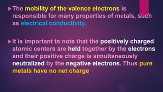 The mobility of the valence electrons is
responsible for many properties of metals, such
as electrical conductivity.
It is important to note that the positively charged
atomic centers are held together by the electrons
and their positive charge is simultaneously
neutralized by the negative electrons. Thus pure
metals have no net charge.
 