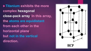 Titanium exhibits the more
complex hexagonal
close-pack array. In this array,
the atoms are equidistant
from each other in the
horizontal plane,
but not in the vertical
direction.
 