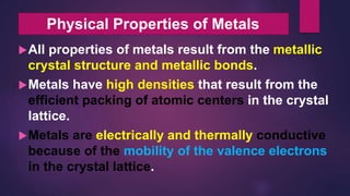 All properties of metals result from the metallic
crystal structure and metallic bonds.
Metals have high densities that result from the
efficient packing of atomic centers in the crystal
lattice.
Metals are electrically and thermally conductive
because of the mobility of the valence electrons
in the crystal lattice.
Physical Properties of Metals
 