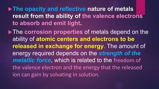 The opacity and reflective nature of metals
result from the ability of the valence electrons
to absorb and emit light.
The corrosion properties of metals depend on the
ability of atomic centers and electrons to be
released in exchange for energy. The amount of
energy required depends on the strength of the
metallic force, which is related to the freedom of
the valence electron and the energy that the released
ion can gain by solvating in solution.
 
