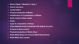  What is Metal ? Metalloid ? Alloy ?
 Atomic structure
 Crystal lattice
 Physical properties of Metals
 Solidification & Crystallization of Metals
 Noble metals & Base metals
 Alloys
 Types & composition of Alloys
 EQUILIBRIUM PHASE DIAGRAM FOR NOBLE ALLOYS
 Ordered & Solid solution
 Physical properties of Noble alloys
 Noble-Metal Alloys for Ceramic-Metal Restorations
 Noble-Metal alloy system
 