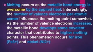 Melting occurs as the metallic bond energy is
overcome by the applied heat. Interestingly,
the number of valence electrons per atomic
center influences the melting point somewhat.
As the number of valence electrons increases,
the metallic bond develops some covalent
character that contributes to higher melting
points. This phenomenon occurs for iron
(Fe3+) and nickel (Ni2+)
 
