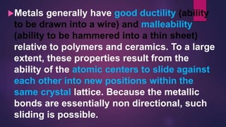Metals generally have good ductility (ability
to be drawn into a wire) and malleability
(ability to be hammered into a thin sheet)
relative to polymers and ceramics. To a large
extent, these properties result from the
ability of the atomic centers to slide against
each other into new positions within the
same crystal lattice. Because the metallic
bonds are essentially non directional, such
sliding is possible.
 