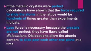 If the metallic crystals were perfect,
calculations have shown that the force required
to slide the atoms in the lattice would be
hundreds of times greater than experiments
indicate.
Less force is necessary because the crystals
are not perfect; they have flaws called
dislocations. Dislocations allow the atomic
centers to slide past each other one plane at a
time.
 