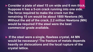  Consider a plate of steel 15 cm wide and 6 mm thick.
Suppose it has a 5-cm crack running into one side.
The force required to make the crack run the
remaining 10 cm would be about 1800 Newtons (N).
Without the aid of the crack, 2.2 million Newtons (MN)
would be required if the steel were the best
commercial grade available.
 If the steel were a single, flawless crystal, 44 MN
would be necessary! The fracture of metals depends
heavily on dislocations and the local rupture of the
crystal lattice.
 
