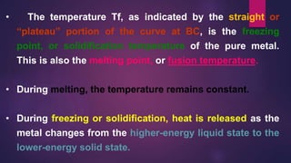 • The temperature Tf, as indicated by the straight or
“plateau” portion of the curve at BC, is the freezing
point, or solidification temperature of the pure metal.
This is also the melting point, or fusion temperature.
• During melting, the temperature remains constant.
• During freezing or solidification, heat is released as the
metal changes from the higher-energy liquid state to the
lower-energy solid state.
 