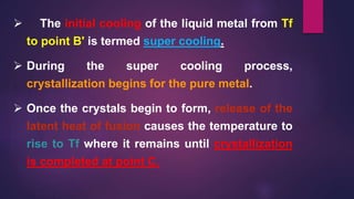  The initial cooling of the liquid metal from Tf
to point B' is termed super cooling.
 During the super cooling process,
crystallization begins for the pure metal.
 Once the crystals begin to form, release of the
latent heat of fusion causes the temperature to
rise to Tf where it remains until crystallization
is completed at point C.
 
