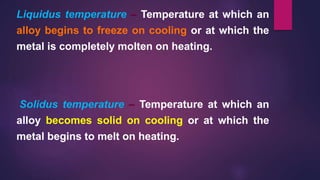 Liquidus temperature – Temperature at which an
alloy begins to freeze on cooling or at which the
metal is completely molten on heating.
Solidus temperature – Temperature at which an
alloy becomes solid on cooling or at which the
metal begins to melt on heating.
 