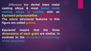 Difference b/w dental base metal
casting alloys & most Nobel metal
casting alloys is solidify with an
Equiaxed polycrystalline microstructure
The micro structural features in this
figure are called grains.
Equiaxed means that the three
dimensions of each grain are similar, in
contrast to the elongated morphology
of the dendrites.
 