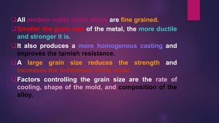 All modern noble metal alloys are fine grained.
Smaller the grain size of the metal, the more ductile
and stronger it is.
It also produces a more homogenous casting and
improves the tarnish resistance.
A large grain size reduces the strength and
increases the brittleness of the metal.
Factors controlling the grain size are the rate of
cooling, shape of the mold, and composition of the
alloy.
 