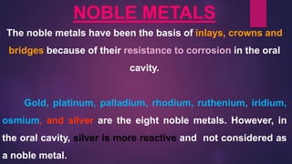 NOBLE METALS
The noble metals have been the basis of inlays, crowns and
bridges because of their resistance to corrosion in the oral
cavity.
Gold, platinum, palladium, rhodium, ruthenium, iridium,
osmium, and silver are the eight noble metals. However, in
the oral cavity, silver is more reactive and not considered as
a noble metal.
 