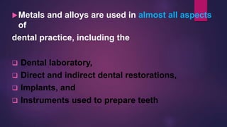 Metals and alloys are used in almost all aspects
of
dental practice, including the
 Dental laboratory,
 Direct and indirect dental restorations,
 Implants, and
 Instruments used to prepare teeth
 