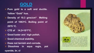 GOLD
 Pure gold is a soft and ductile.
Yellow “Gold” hue.
 Density of 19.3 gms/cm3. Melting
point of 1063oC. Boiling point of
2970 oC.
 CTE of 14.2×10-6/°C.
 Good luster and high polish.
 Good chemical stability.
 Does not tarnish and corrode.
 Dissolves in aqua regia, pot
cyanide, br, cl
 