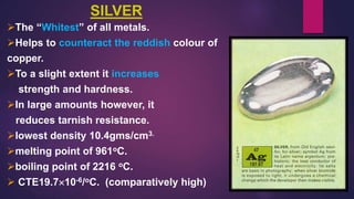 SILVER
The “Whitest” of all metals.
Helps to counteract the reddish colour of
copper.
To a slight extent it increases
strength and hardness.
In large amounts however, it
reduces tarnish resistance.
lowest density 10.4gms/cm3.
melting point of 961oC.
boiling point of 2216 oC.
 CTE19.710-6/oC. (comparatively high)
 