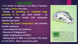PALLADIUM
It is similar to platinum in its effect. It hardens
as well as whitens the alloy.
Quality of absorbing or occluding large
quantities of H2 gas when heated – so
undesirable when heated with improperly
adjusted gas torch.
Raises the fusion temperature and provides
tarnish resistance.
Less expensive than platinum.
Density of 12.02gms/cm3.
Higher melting point of1552oC.
Boiling point of 3980 oC and lower CTE which
is 11.810-/oC, when compared to gold.
 