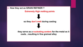  How they act as GRAIN REFINER ?
Extremely High melting points
so they don’t melt during casting
they serve as a nucleating centers for the metal as it
cools , resulting in fine grained alloy
 
