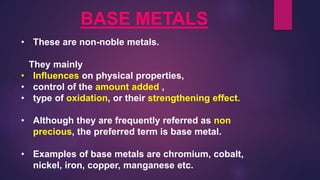 BASE METALS
• These are non-noble metals.
They mainly
• Influences on physical properties,
• control of the amount added ,
• type of oxidation, or their strengthening effect.
• Although they are frequently referred as non
precious, the preferred term is base metal.
• Examples of base metals are chromium, cobalt,
nickel, iron, copper, manganese etc.
 