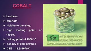 COBALT
 hardness,
 strength
 rigidity to the alloy.
 high melting point of
1495°C
 boiling point of 2900 °C
 density of 8.85 gm/cm3
 CTE 13.810-6/oC
 