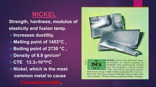 NICKEL
Strength, hardness, modulus of
elasticity and fusion temp.
Increases ductility.
Melting point of 1453°C ,
Boiling point of 2730 °C ,
Density of 8.9 gm/cm3
CTE 13.310-6/oC
Nickel, which is the most
common metal to cause
Contact Dermatitis.
 