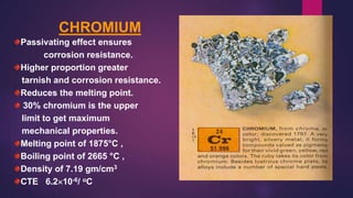 CHROMIUM
Passivating effect ensures
corrosion resistance.
Higher proportion greater
tarnish and corrosion resistance.
Reduces the melting point.
30% chromium is the upper
limit to get maximum
mechanical properties.
Melting point of 1875°C ,
Boiling point of 2665 °C ,
Density of 7.19 gm/cm3
CTE 6.210-6/ oC
 