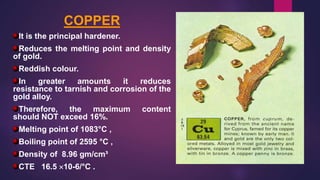 COPPER
It is the principal hardener.
Reduces the melting point and density
of gold.
Reddish colour.
In greater amounts it reduces
resistance to tarnish and corrosion of the
gold alloy.
Therefore, the maximum content
should NOT exceed 16%.
Melting point of 1083°C ,
Boiling point of 2595 °C ,
Density of 8.96 gm/cm³
CTE 16.5 10-6/°C .
 