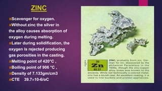 ZINC
Scavenger for oxygen.
Without zinc the silver in
the alloy causes absorption of
oxygen during melting.
Later during solidification, the
oxygen is rejected producing
gas porosities in the casting.
Melting point of 420°C ,
Boiling point of 906 °C ,
Density of 7.133gm/cm3
CTE 39.710-6/oC
 