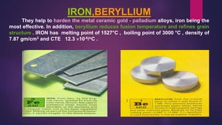 IRON,BERYLLIUM
They help to harden the metal ceramic gold - palladium alloys, iron being the
most effective. In addition, beryllium reduces fusion temperature and refines grain
structure . IRON has melting point of 1527°C , boiling point of 3000 °C , density of
7.87 gm/cm3 and CTE 12.3 10-6/oC .
 