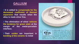 GALLIUM
It is added to compensate for the
decreased coefficient of thermal
expansion that results when the
alloy is made silver free.
The elimination of silver reduces
the tendency for green stain at the
margin of the metal-porcelain
interface.
Their oxides are important in
bonding of the ceramic to metal
 