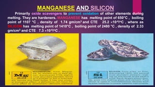 MANGANESE AND SILICON
Primarily oxide scavengers to prevent oxidation of other elements during
melting. They are hardeners. MANGANESE has melting point of 650°C , boiling
point of 1107 °C , density of 1.74 gm/cm3 and CTE 25.2 10-6/oC , where as
SILICON has melting point of 1410°C , boiling point of 2480 °C , density of 2.33
gm/cm3 and CTE 7.3 10-6/oC .
 