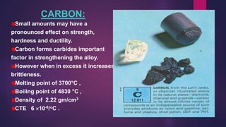 CARBON:
Small amounts may have a
pronounced effect on strength,
hardness and ductility.
Carbon forms carbides important
factor in strengthening the alloy.
However when in excess it increases
brittleness.
Melting point of 3700°C ,
Boiling point of 4830 °C ,
Density of 2.22 gm/cm3
CTE 6 10-6/oC .
 