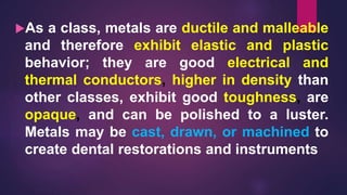 As a class, metals are ductile and malleable
and therefore exhibit elastic and plastic
behavior; they are good electrical and
thermal conductors, higher in density than
other classes, exhibit good toughness, are
opaque, and can be polished to a luster.
Metals may be cast, drawn, or machined to
create dental restorations and instruments
 