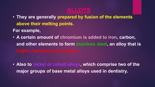 ALLOYS
• They are generally prepared by fusion of the elements
above their melting points.
For example,
• A certain amount of chromium is added to iron, carbon,
and other elements to form stainless steel, an alloy that is
highly resistant to corrosion.
• Also to nickel or cobalt alloys, which comprise two of the
major groups of base metal alloys used in dentistry.
 