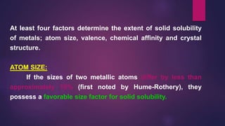 At least four factors determine the extent of solid solubility
of metals; atom size, valence, chemical affinity and crystal
structure.
ATOM SIZE:
If the sizes of two metallic atoms differ by less than
approximately 15% (first noted by Hume-Rothery), they
possess a favorable size factor for solid solubility.
 