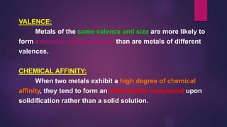 VALENCE:
Metals of the same valence and size are more likely to
form extensive solid solutions than are metals of different
valences.
CHEMICAL AFFINITY:
When two metals exhibit a high degree of chemical
affinity, they tend to form an intermetallic compound upon
solidification rather than a solid solution.
 