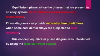 Equilibrium phase, since the phases that are present in
an alloy system are of different compositions and
temperatures.
Phase diagrams can provide microstructure predictions
when some cast dental alloys are subjected to heat
treatment.
This concept equilibrium phase diagram was introduced
by using the table salt-water system
 