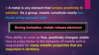  A metal is any element that ionizes positively in
solution. As a group, metals constitute nearly two
thirds of the periodic table .
.
This ability to exist as free, positively charged, stable
ions is a key factor in the behavior of metals and is
responsible for many metallic properties that are
important in dentistry
 