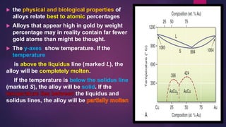  the physical and biological properties of
alloys relate best to atomic percentages
 Alloys that appear high in gold by weight
percentage may in reality contain far fewer
gold atoms than might be thought.
 The y-axes show temperature. If the
temperature
is above the liquidus line (marked L), the
alloy will be completely molten.
If the temperature is below the solidus line
(marked S), the alloy will be solid. If the
the liquidus and
solidus lines, the alloy will be
 