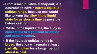  From a manipulative standpoint, it is
desirable to have a narrow liquidus-
solidus range, because one would
like to keep the alloy in the liquid
state for as short a time as possible
before casting.
 While in the liquid state, the alloy is
susceptible to significant oxidation
and contamination.
 If the liquidus-solidus range is
broad, the alloy will remain at least
partially molten for a longer period
after it is cast.
 
