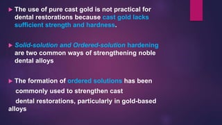  The use of pure cast gold is not practical for
dental restorations because cast gold lacks
sufficient strength and hardness.
 Solid-solution and Ordered-solution hardening
are two common ways of strengthening noble
dental alloys
 The formation of ordered solutions has been
commonly used to strengthen cast
dental restorations, particularly in gold-based
alloys
 