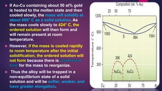  If Au-Cu containing about 50 at% gold
is heated to the molten state and then
cooled slowly, the mass will solidify at
about 880° C as a solid solution. As
the mass cools slowly to 424° C, the
ordered solution will then form and
will remain present at room
temperature.
 However, if the mass is cooled rapidly
to room temperature after the initial
solidification, the ordered solution will
not form because there is
for the mass to reorganize.
 Thus the alloy will be trapped in a
non-equilibrium state of a solid
solution and will be softer, weaker, and
have greater elongation.
 
