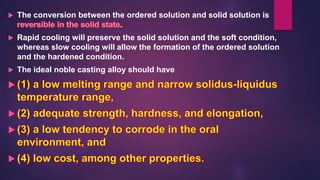  The conversion between the ordered solution and solid solution is
.
 Rapid cooling will preserve the solid solution and the soft condition,
whereas slow cooling will allow the formation of the ordered solution
and the hardened condition.
 The ideal noble casting alloy should have
 