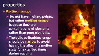 properties
:
 Do not have melting points,
but rather melting ranges,
because they are
combinations of elements
rather than pure elements.
The solidus-liquidus range
should be narrow to avoid
having the alloy in a molten
state for extended times
during casting.
 