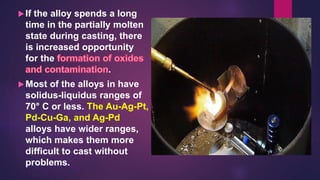 If the alloy spends a long
time in the partially molten
state during casting, there
is increased opportunity
for the
.
Most of the alloys in have
solidus-liquidus ranges of
70° C or less. The Au-Ag-Pt,
Pd-Cu-Ga, and Ag-Pd
alloys have wider ranges,
which makes them more
difficult to cast without
problems.
 
