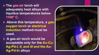  The torch will
adequately heat alloys with
liquidus temperatures below
.
 Above this temperature, a gas-
oxygen torch or electrical
induction method must be
used.
 A gas-air torch would be
acceptable only for the Au-Cu-
Ag-Pd-I, II, and III and the Au-
Ag-Pd-In alloys
 
